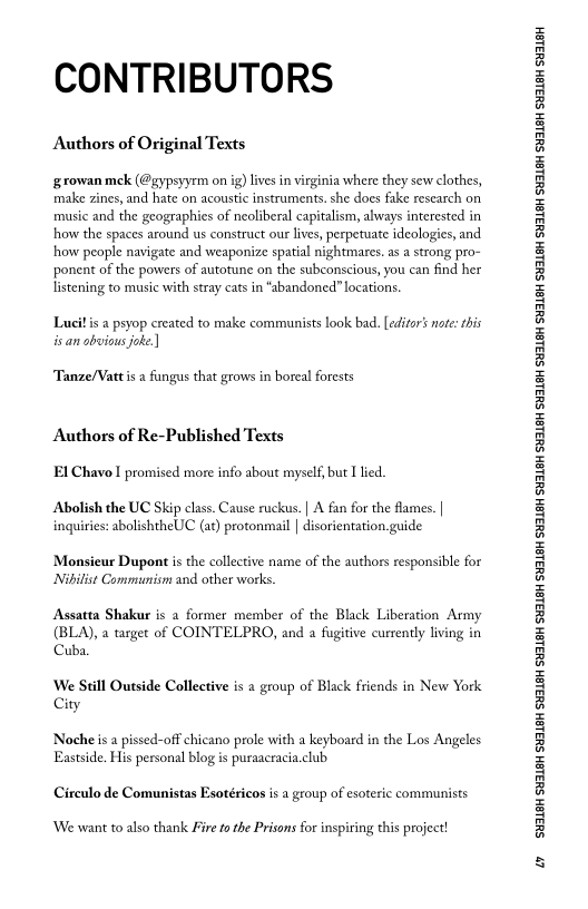 CONTRIBUTORS

Authors of Original Texts

growan mck (@gypsyyrm on ig) lives in virginia where they sew clothes,
make zines, and hate on acoustic instruments. she does fake research on
music and the geographies of neoliberal capitalism, always interested in
how the spaces around us construct our lives, perpetuate ideologies, and
how people navigate and weaponize spatial nightmares. as a strong pro-
ponent of the powers of autotune on the subconscious, you can find her
listening to music with stray cats in “abandoned! locations.

Lait is a psyop created to make communists look bad. [editors note: this
isan obvious joke.

‘Tanze/Vattis a fungus that grows in boreal forests

Authors of Re-Published Texts
El Chavo I promised more info about myself, but I lied,

Abolish the UC Skip class. Cause ruckus. | A fan for the flames. |
inquiries: abolishtheUC (at) protonmail | disorientation guide

‘Monsieur Dupont is the collective name of the authors responsible for
Nibilist Communism and other works.

Assatta Shakur is a former member of the Black Liberation Army
(BLA), a target of COINTELPRO, and a fugitive currently living in
Cuba.

We Still Outside Collective is a group of Black friends in New York
City

Noche is a pissed-off chicano prole with a keyboard in the Los Angeles
Eastside, His personal blog is puraacracia.club

Circulo de Comunistas Esotéricos is a group of esoteric communists

 

‘We want to also thank Fire fo the Prisons for inspiring this project!

‘SUSLBH SUBLBH SUSLBH SYBL6H SULBH SUBL6H SULBH SU3ISH SULBH SUBLGH SURLSH SUBLGH SURLSH SUBLGH SULBH SUBLGH SUBISH SUSLBH SULSH

wy
